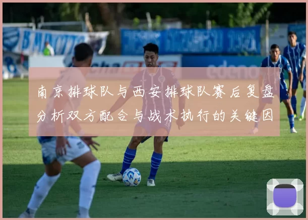 南京排球队与西安排球队赛后复盘分析双方配合与战术执行的关键因素