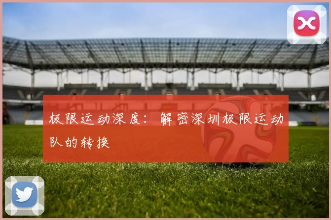 极限运动深度：解密深圳极限运动队的转换