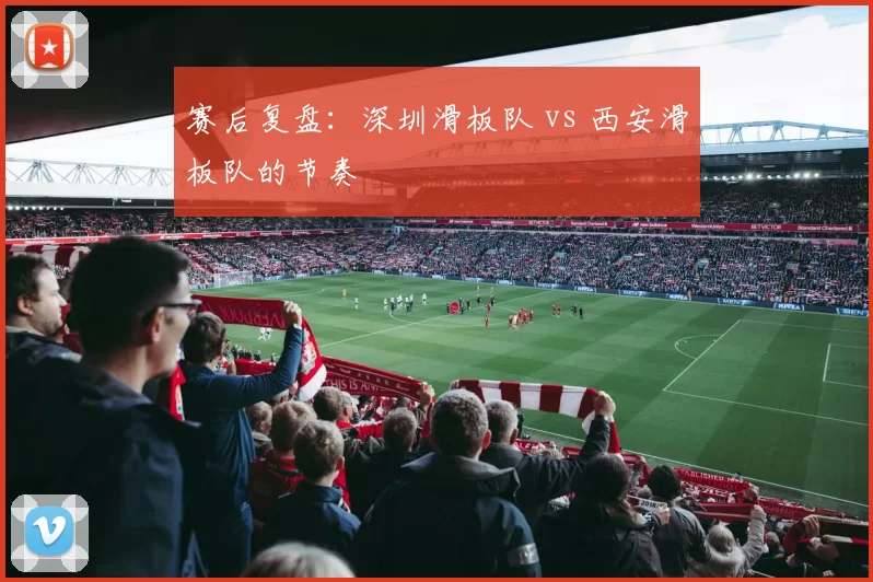 赛后复盘：深圳滑板队 vs 西安滑板队的节奏