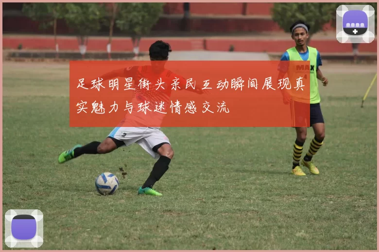 足球明星街头亲民互动瞬间展现真实魅力与球迷情感交流