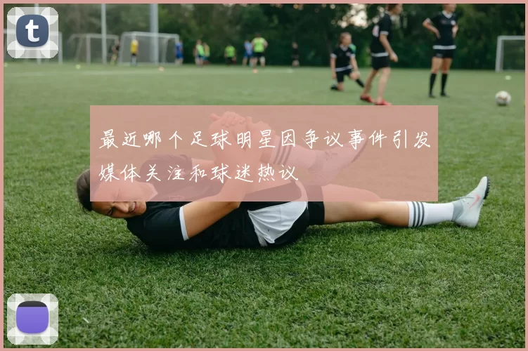 最近哪个足球明星因争议事件引发媒体关注和球迷热议