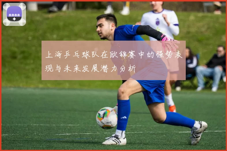 上海乒乓球队在欧锦赛中的强势表现与未来发展潜力分析